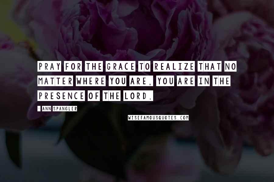 Ann Spangler Quotes: Pray for the grace to realize that no matter where you are, you are in the presence of the Lord.