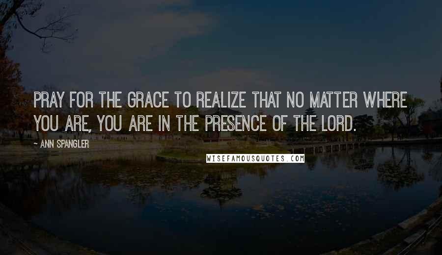 Ann Spangler Quotes: Pray for the grace to realize that no matter where you are, you are in the presence of the Lord.