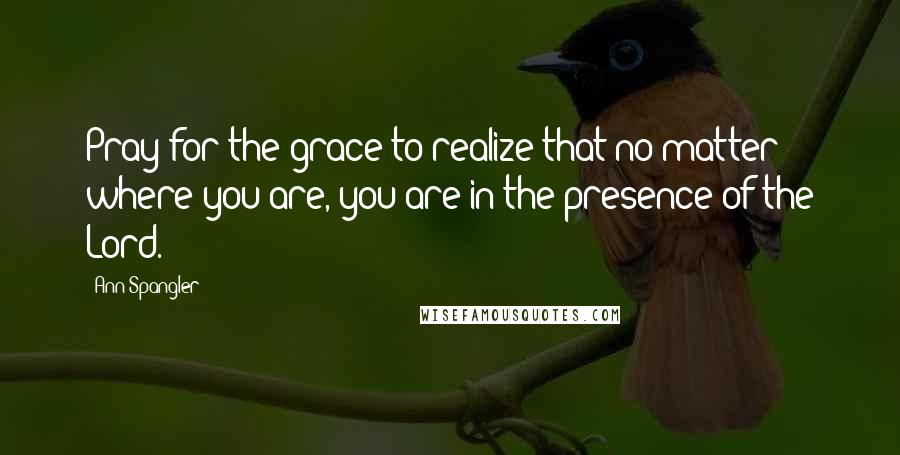 Ann Spangler Quotes: Pray for the grace to realize that no matter where you are, you are in the presence of the Lord.