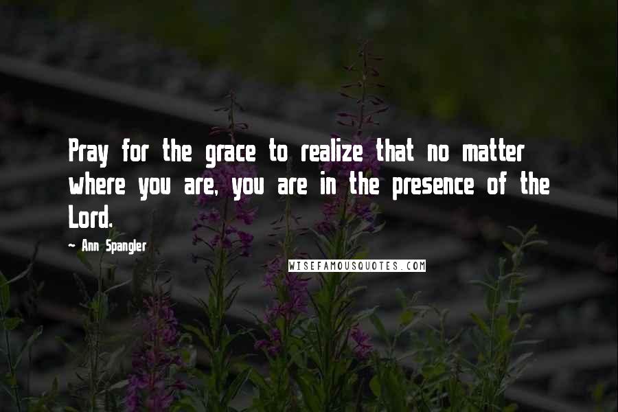 Ann Spangler Quotes: Pray for the grace to realize that no matter where you are, you are in the presence of the Lord.