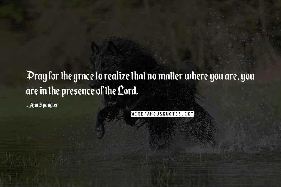 Ann Spangler Quotes: Pray for the grace to realize that no matter where you are, you are in the presence of the Lord.