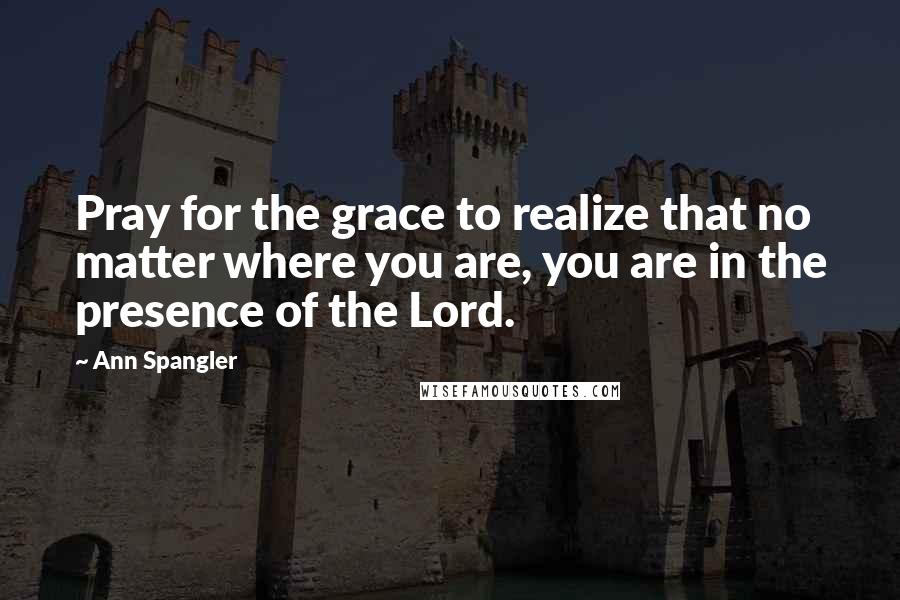 Ann Spangler Quotes: Pray for the grace to realize that no matter where you are, you are in the presence of the Lord.