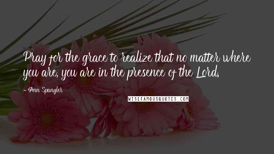 Ann Spangler Quotes: Pray for the grace to realize that no matter where you are, you are in the presence of the Lord.