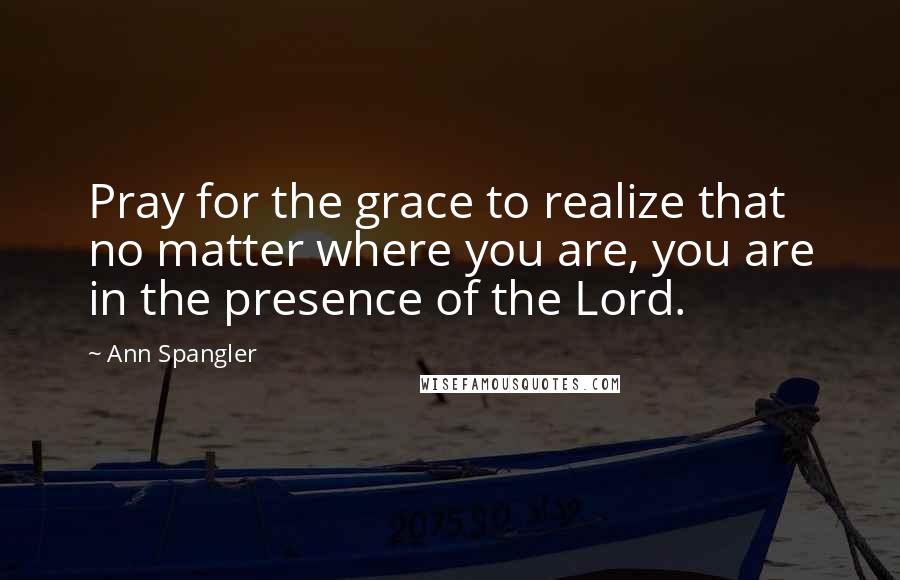 Ann Spangler Quotes: Pray for the grace to realize that no matter where you are, you are in the presence of the Lord.