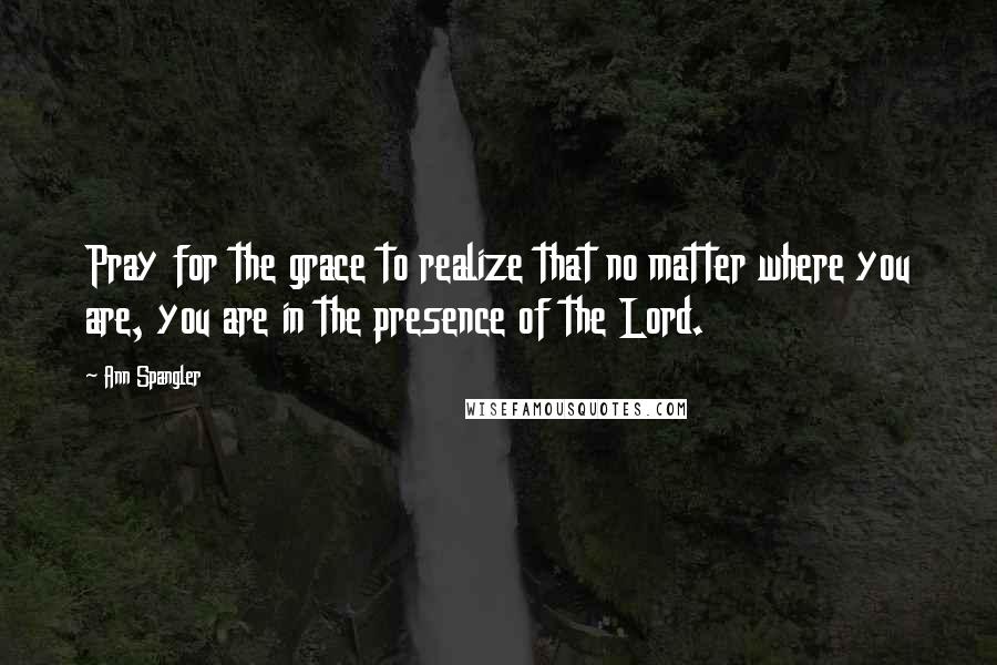 Ann Spangler Quotes: Pray for the grace to realize that no matter where you are, you are in the presence of the Lord.