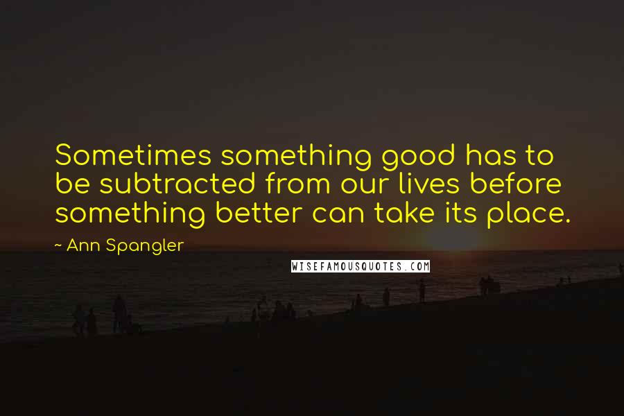 Ann Spangler Quotes: Sometimes something good has to be subtracted from our lives before something better can take its place.