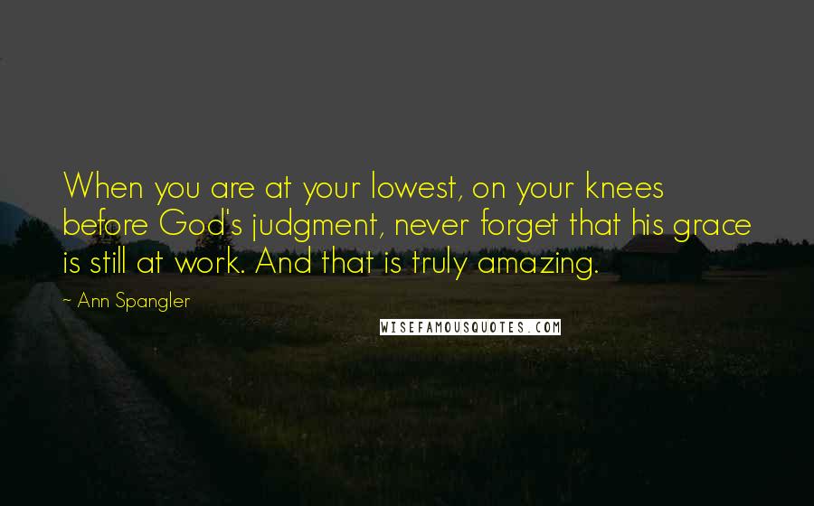 Ann Spangler Quotes: When you are at your lowest, on your knees before God's judgment, never forget that his grace is still at work. And that is truly amazing.