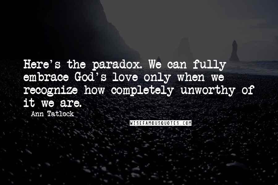 Ann Tatlock Quotes: Here's the paradox. We can fully embrace God's love only when we recognize how completely unworthy of it we are.