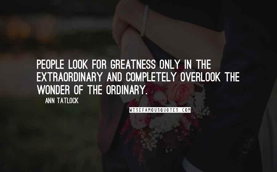 Ann Tatlock Quotes: People look for greatness only in the extraordinary and completely overlook the wonder of the ordinary.