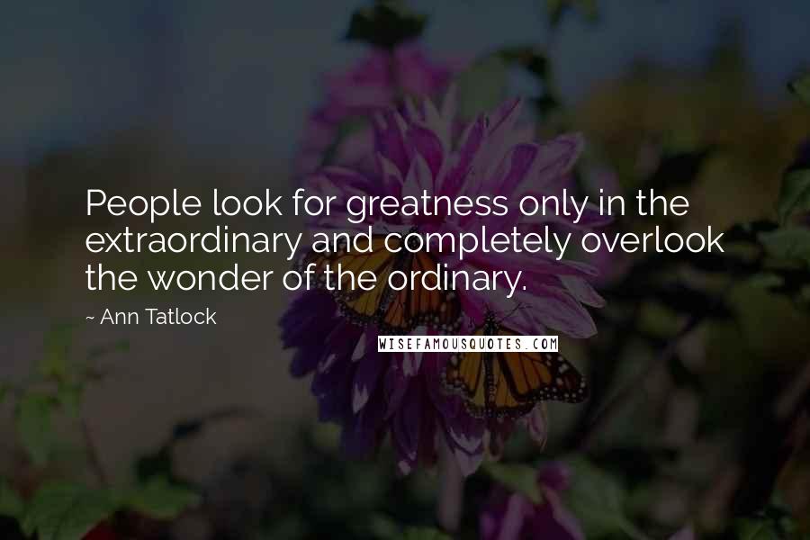 Ann Tatlock Quotes: People look for greatness only in the extraordinary and completely overlook the wonder of the ordinary.