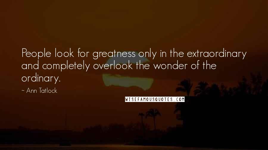 Ann Tatlock Quotes: People look for greatness only in the extraordinary and completely overlook the wonder of the ordinary.