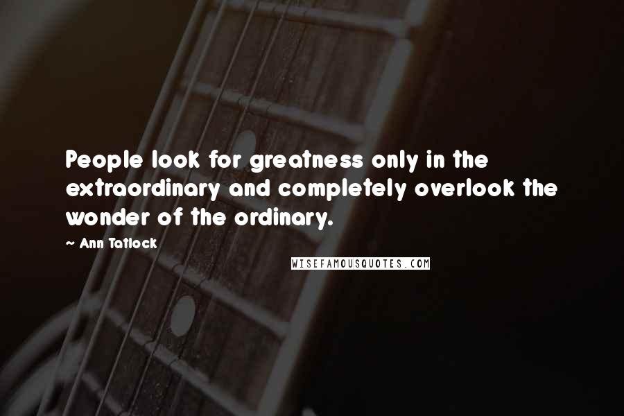 Ann Tatlock Quotes: People look for greatness only in the extraordinary and completely overlook the wonder of the ordinary.