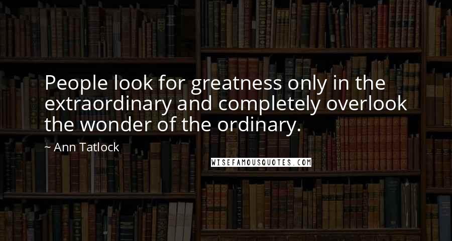 Ann Tatlock Quotes: People look for greatness only in the extraordinary and completely overlook the wonder of the ordinary.