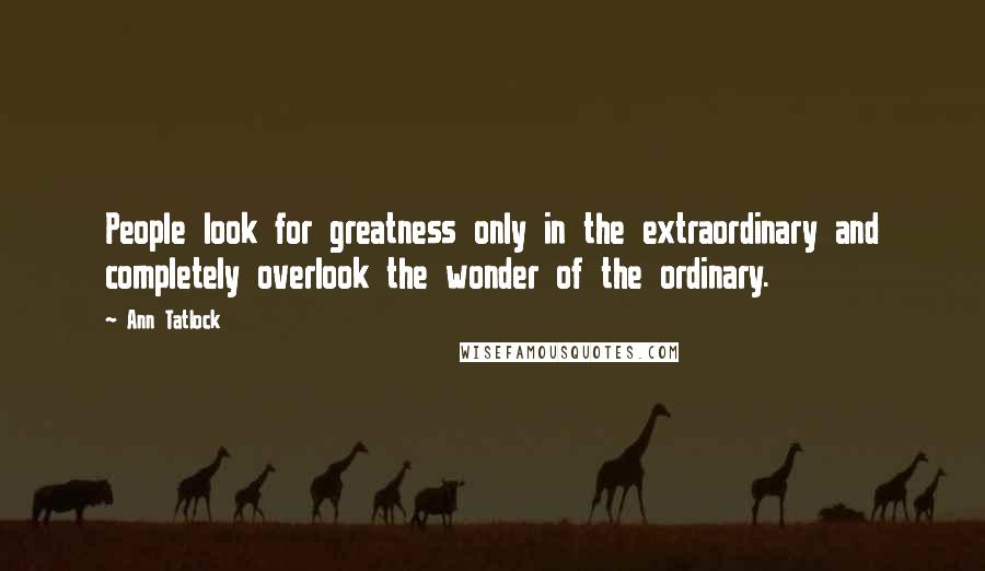 Ann Tatlock Quotes: People look for greatness only in the extraordinary and completely overlook the wonder of the ordinary.