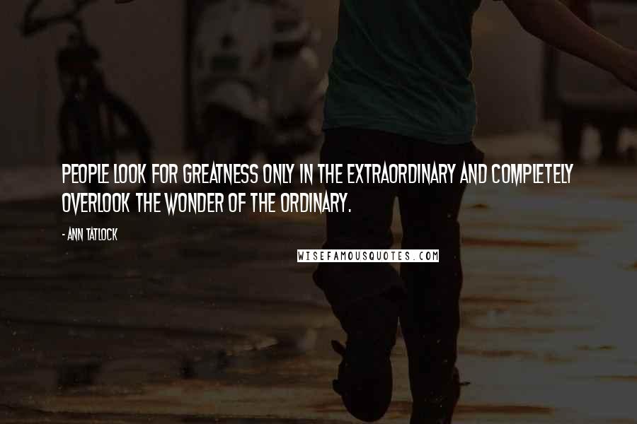 Ann Tatlock Quotes: People look for greatness only in the extraordinary and completely overlook the wonder of the ordinary.