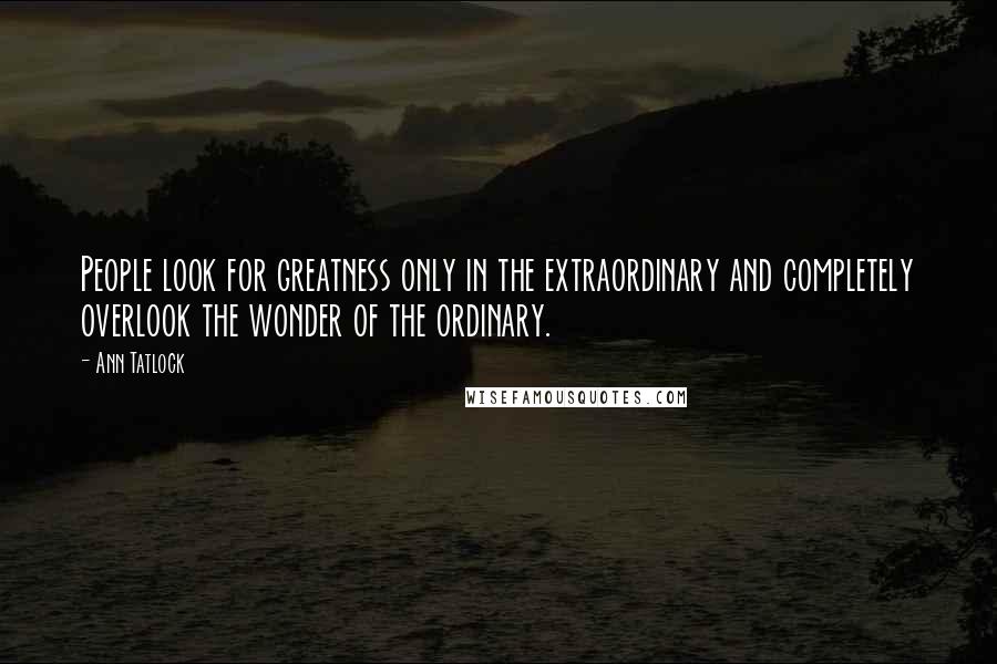 Ann Tatlock Quotes: People look for greatness only in the extraordinary and completely overlook the wonder of the ordinary.