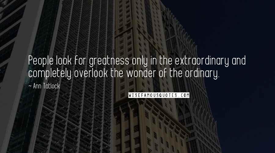 Ann Tatlock Quotes: People look for greatness only in the extraordinary and completely overlook the wonder of the ordinary.