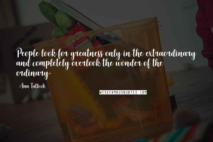 Ann Tatlock Quotes: People look for greatness only in the extraordinary and completely overlook the wonder of the ordinary.