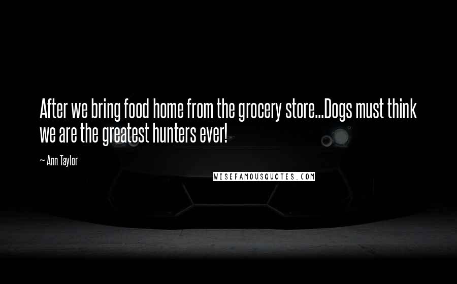 Ann Taylor Quotes: After we bring food home from the grocery store...Dogs must think we are the greatest hunters ever!