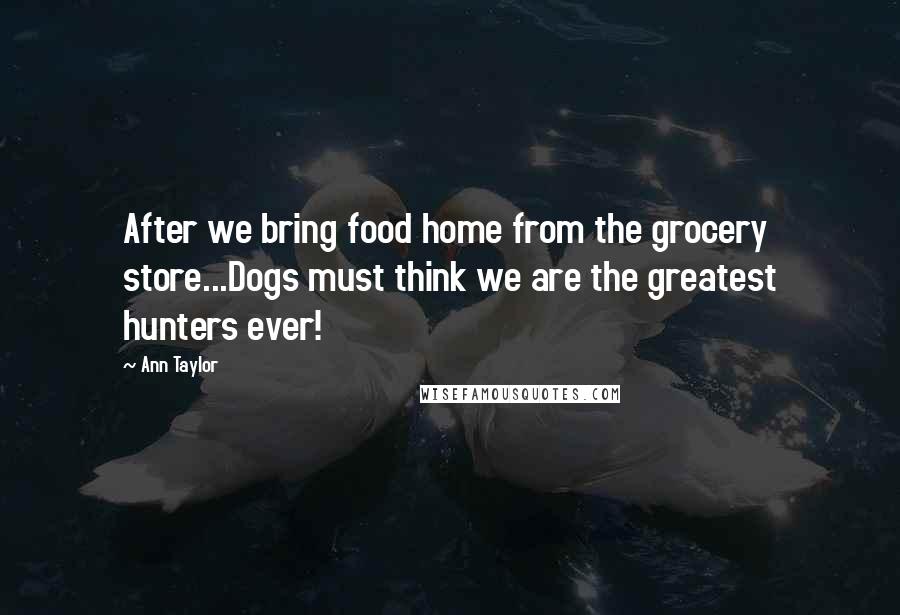 Ann Taylor Quotes: After we bring food home from the grocery store...Dogs must think we are the greatest hunters ever!