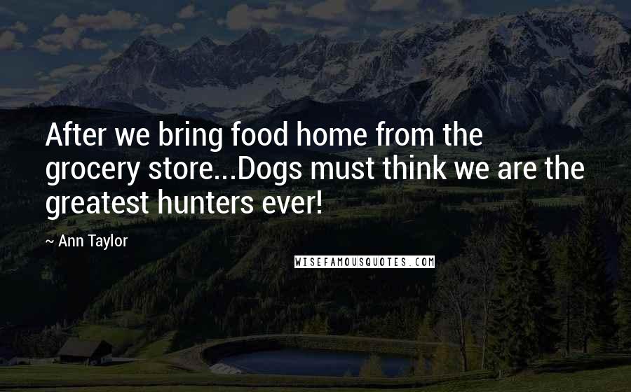 Ann Taylor Quotes: After we bring food home from the grocery store...Dogs must think we are the greatest hunters ever!