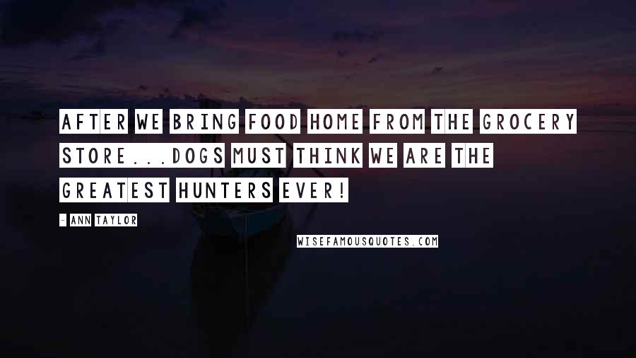 Ann Taylor Quotes: After we bring food home from the grocery store...Dogs must think we are the greatest hunters ever!