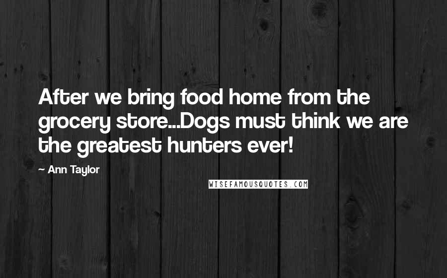 Ann Taylor Quotes: After we bring food home from the grocery store...Dogs must think we are the greatest hunters ever!