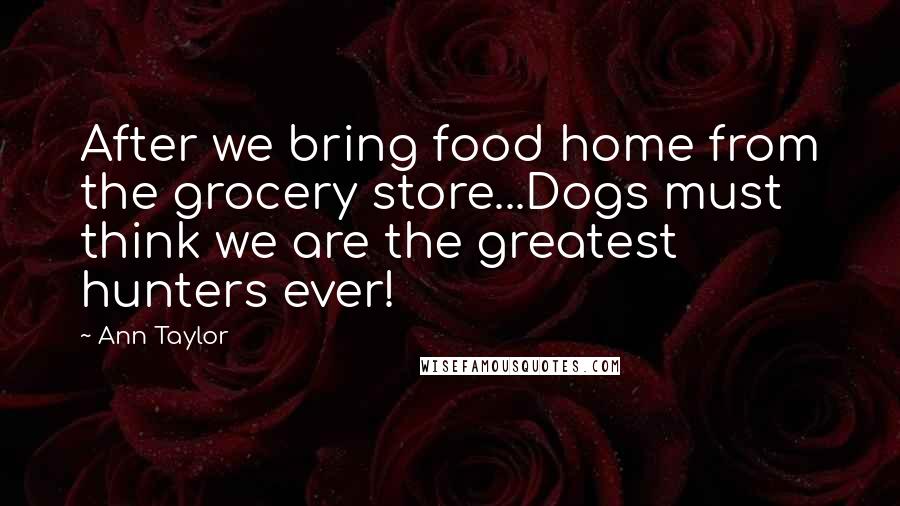 Ann Taylor Quotes: After we bring food home from the grocery store...Dogs must think we are the greatest hunters ever!