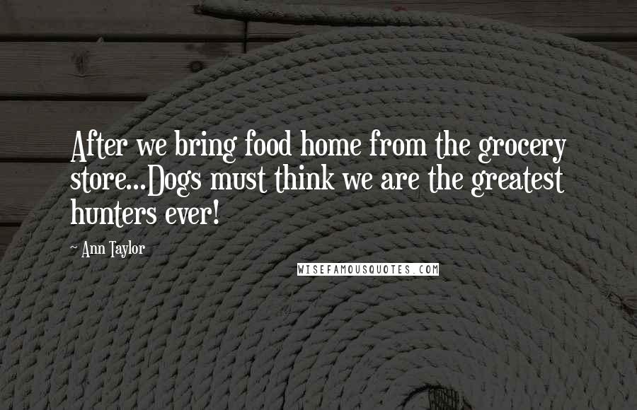 Ann Taylor Quotes: After we bring food home from the grocery store...Dogs must think we are the greatest hunters ever!