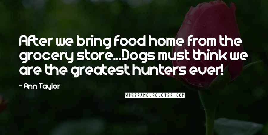 Ann Taylor Quotes: After we bring food home from the grocery store...Dogs must think we are the greatest hunters ever!