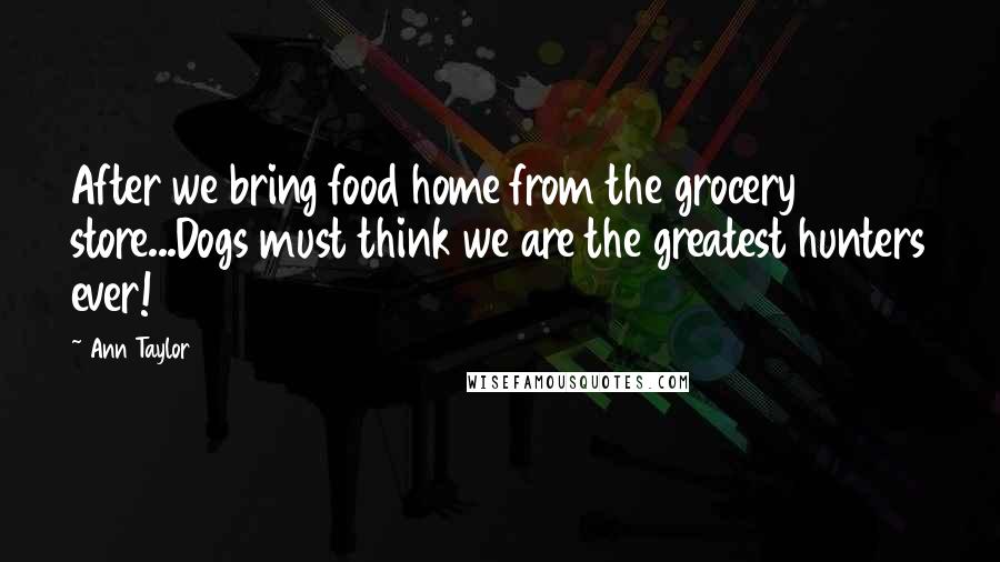Ann Taylor Quotes: After we bring food home from the grocery store...Dogs must think we are the greatest hunters ever!