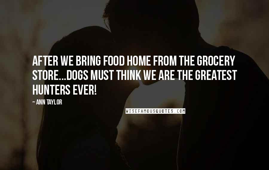 Ann Taylor Quotes: After we bring food home from the grocery store...Dogs must think we are the greatest hunters ever!