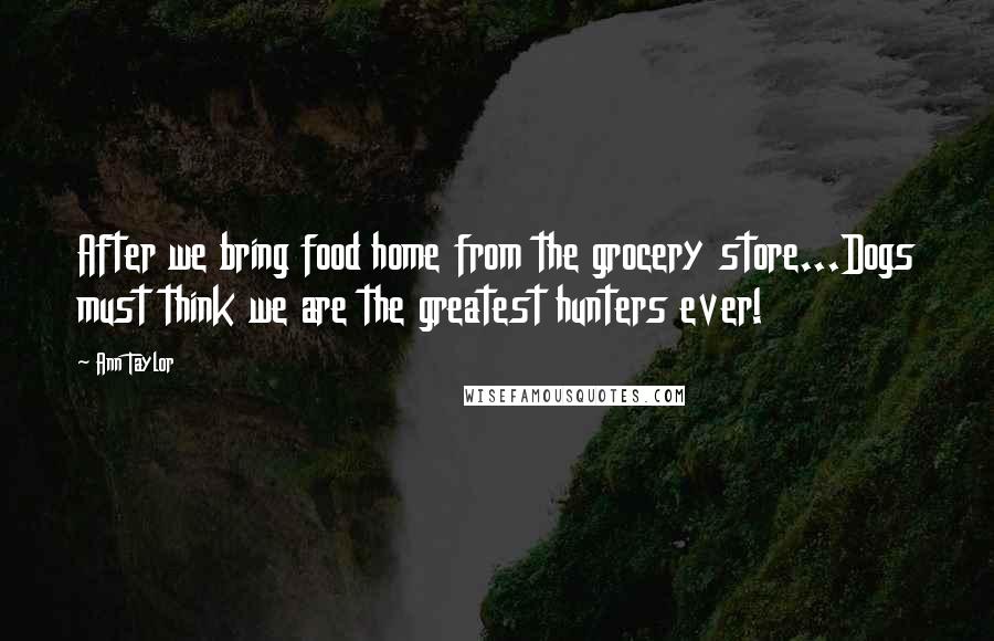 Ann Taylor Quotes: After we bring food home from the grocery store...Dogs must think we are the greatest hunters ever!