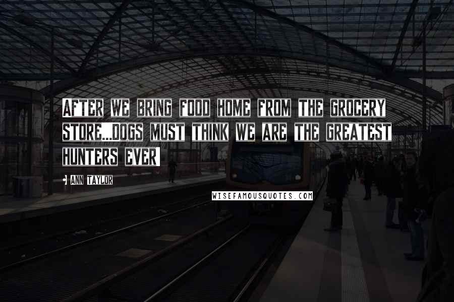 Ann Taylor Quotes: After we bring food home from the grocery store...Dogs must think we are the greatest hunters ever!