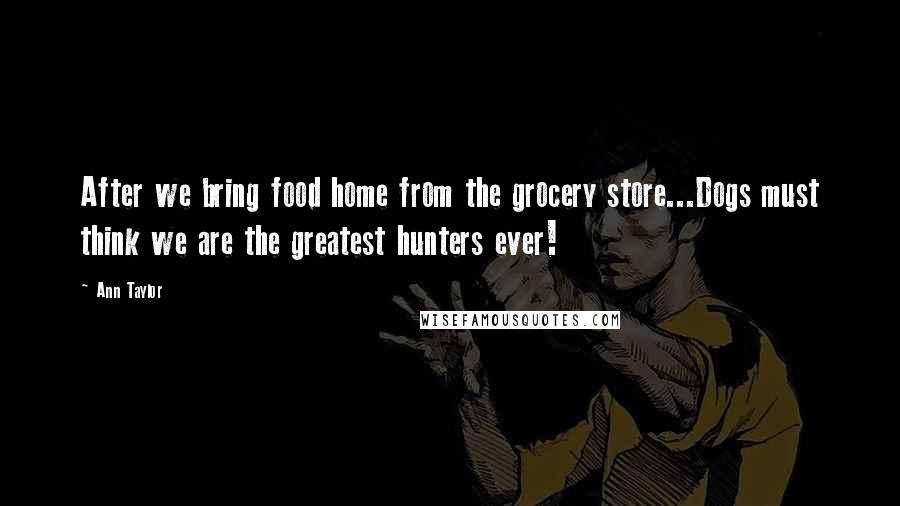 Ann Taylor Quotes: After we bring food home from the grocery store...Dogs must think we are the greatest hunters ever!