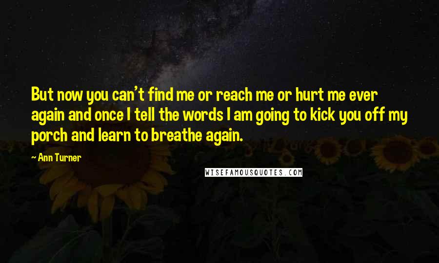 Ann Turner Quotes: But now you can't find me or reach me or hurt me ever again and once I tell the words I am going to kick you off my porch and learn to breathe again.