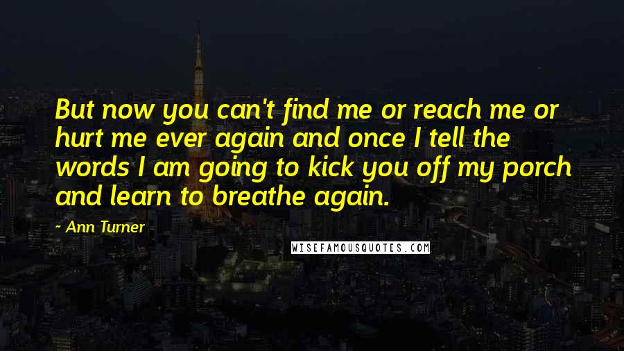 Ann Turner Quotes: But now you can't find me or reach me or hurt me ever again and once I tell the words I am going to kick you off my porch and learn to breathe again.