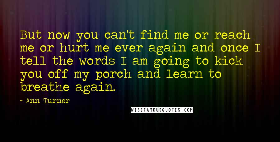 Ann Turner Quotes: But now you can't find me or reach me or hurt me ever again and once I tell the words I am going to kick you off my porch and learn to breathe again.