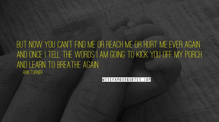 Ann Turner Quotes: But now you can't find me or reach me or hurt me ever again and once I tell the words I am going to kick you off my porch and learn to breathe again.