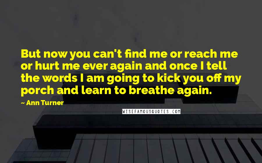 Ann Turner Quotes: But now you can't find me or reach me or hurt me ever again and once I tell the words I am going to kick you off my porch and learn to breathe again.