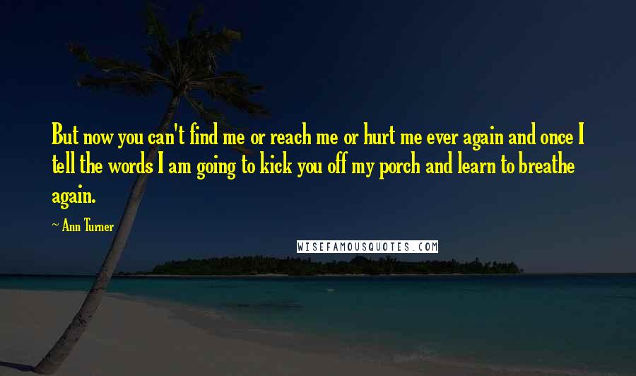 Ann Turner Quotes: But now you can't find me or reach me or hurt me ever again and once I tell the words I am going to kick you off my porch and learn to breathe again.