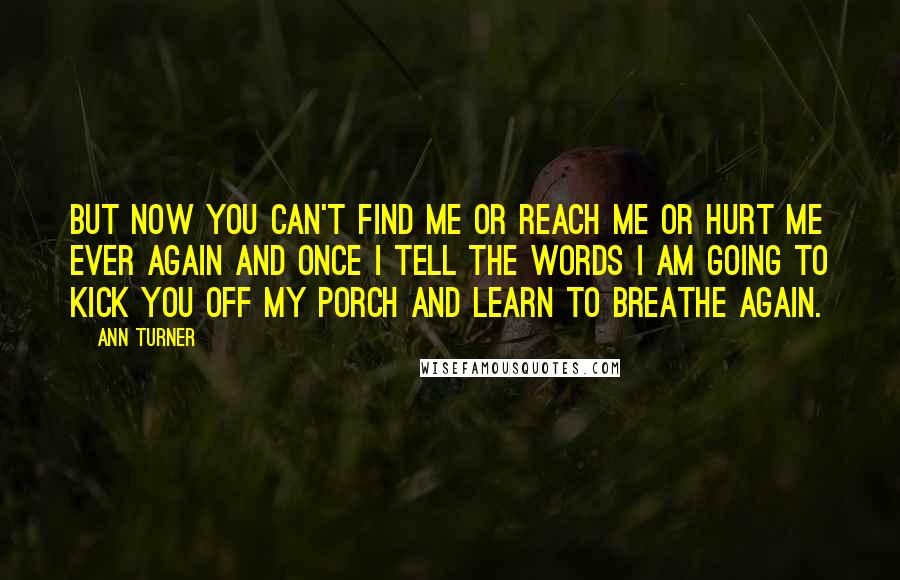 Ann Turner Quotes: But now you can't find me or reach me or hurt me ever again and once I tell the words I am going to kick you off my porch and learn to breathe again.