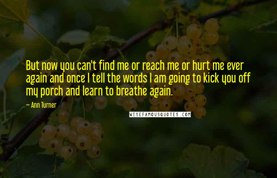 Ann Turner Quotes: But now you can't find me or reach me or hurt me ever again and once I tell the words I am going to kick you off my porch and learn to breathe again.