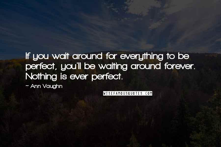 Ann Vaughn Quotes: If you wait around for everything to be perfect, you'll be waiting around forever. Nothing is ever perfect.