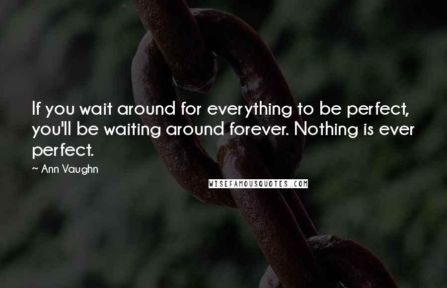 Ann Vaughn Quotes: If you wait around for everything to be perfect, you'll be waiting around forever. Nothing is ever perfect.