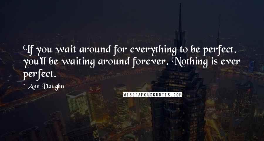 Ann Vaughn Quotes: If you wait around for everything to be perfect, you'll be waiting around forever. Nothing is ever perfect.