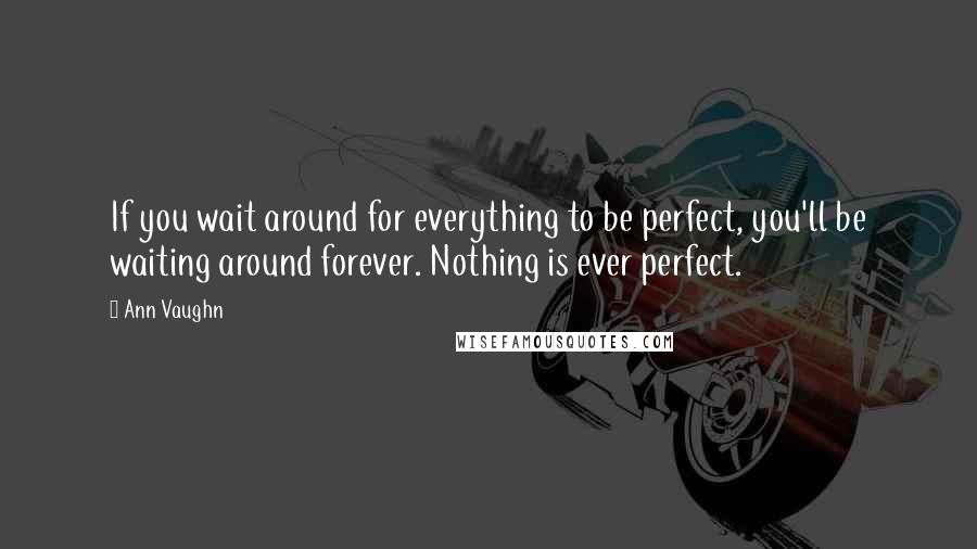 Ann Vaughn Quotes: If you wait around for everything to be perfect, you'll be waiting around forever. Nothing is ever perfect.