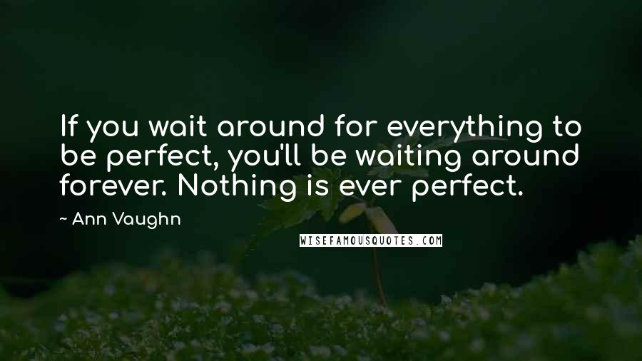 Ann Vaughn Quotes: If you wait around for everything to be perfect, you'll be waiting around forever. Nothing is ever perfect.