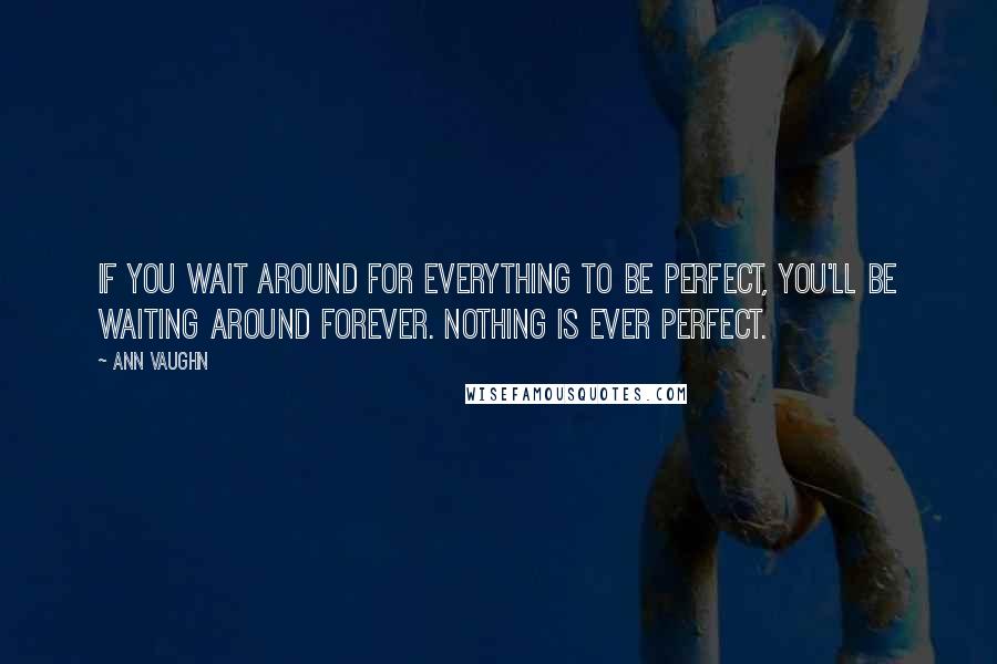 Ann Vaughn Quotes: If you wait around for everything to be perfect, you'll be waiting around forever. Nothing is ever perfect.