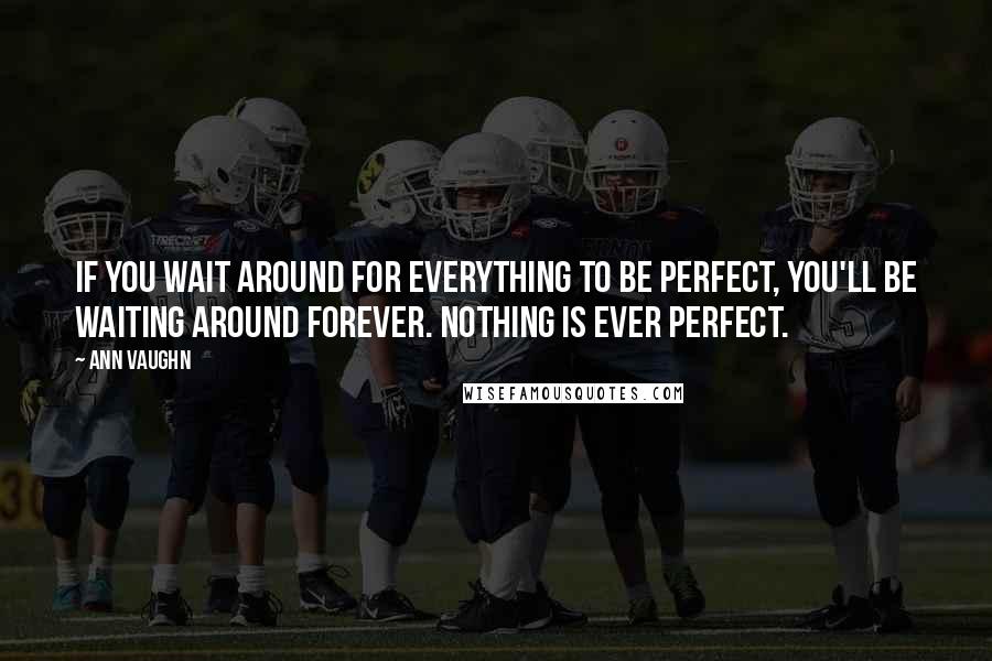 Ann Vaughn Quotes: If you wait around for everything to be perfect, you'll be waiting around forever. Nothing is ever perfect.